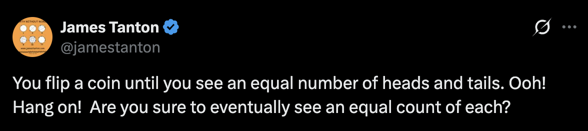 James Tanton (@jamestanton): You flip a coin until you see an equal number of heads and tails. Ooh! Hang on! Are you sure to eventually see an equal count of each?